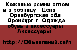 Кожаные ремни оптом и в розницу › Цена ­ 250 - Оренбургская обл., Оренбург г. Одежда, обувь и аксессуары » Аксессуары   